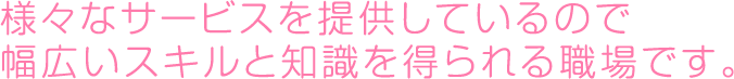 様々なサービスを提供しているので幅広いスキルと知識を得られる職場です。