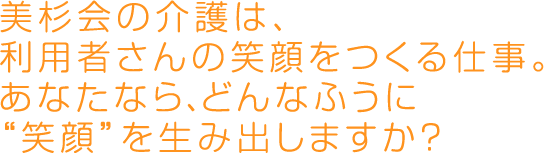 美杉会の介護は、利用者さんの笑顔をつくる仕事。あなたなら、どんなふうに"笑顔"を生み出しますか？