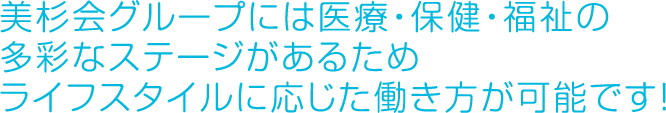 美杉会グループには医療・保険・福祉の多彩なステージがあるため、ライフスタイルに応じた働き方が可能です！