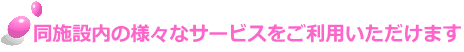 同施設内の様々なサービスをご利用いただけます